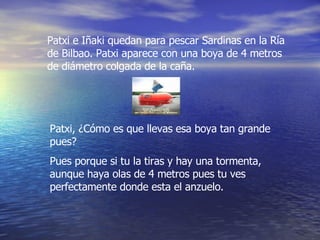 Patxi e Iñaki quedan para pescar Sardinas en la Ría de Bilbao. Patxi aparece con una boya de 4 metros de diámetro colgada de la caña. Patxi, ¿Cómo es que llevas esa boya tan grande pues? Pues porque si tu la tiras y hay una tormenta, aunque haya olas de 4 metros pues tu ves perfectamente donde esta el anzuelo. 