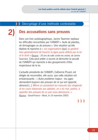 Les fonds publics sont-ils utilisés dans l’intérêt général ?
                                                                     Le cas de l’UNADFI




     XX   Décryptage d’une méthode contestable

2)    Des accusations sans preuves
      Dans son livre autobiographique, Janine Tavernier explique
      les difficultés rencontrées par l’UNADFI « faute de plaintes,
      de témoignages ou de preuves ». Une situation qu’elle
      déplore et reproche à « ces organisations [qui] se gardent
      bien généralement de franchir la ligne jaune définie par la loi
      et le droit » (Source : 20 ans de lutte contre les sectes, de Janine
      Tavernier). Cela peut prêter à sourire et démontre la vacuité
      de l’UNADFI qui reproche à des groupements d’être
      respectueux de la loi.

      L’actuelle présidente de l’UNADFI, Catherine Picard, est
      obligée de reconnaître, elle aussi, que cette situation est
      embarrassante : « Autre problème majeur : les juges
      demandent toujours des preuves de ce qui est rapporté,
      dénoncé [...] Même en possédant les manuels des dirigeants
      et les cours dispensés aux adeptes, on a du mal, parfois, à
      apporter des preuves de ce que nous dénonçons. »
      (Source : Ouest-France – Brest, le 19 novembre 2007)

                                                                            XXX




                                                                                          15
 