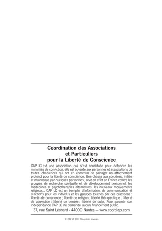 Coordination des Associations
                    et Particuliers
            pour la Liberté de Conscience
CAP LC est une association qui s’est constituée pour défendre les
minorités de conviction, elle est ouverte aux personnes et associations de
toutes obédiences qui ont en commun de partager un attachement
profond pour la liberté de conscience. Une chasse aux sorcières, initiée
et maintenue par quelques personnes, sévit en effet en France contre les
groupes de recherche spirituelle et de développement personnel, les
médecines et psychothérapies alternatives, les nouveaux mouvements
religieux... CAP LC est un tremplin d’information, de communication et
d’actions pour les individus et les groupes touchés par ces questions :
liberté de conscience ; liberté de religion ; liberté thérapeutique ; liberté
de conviction ; liberté de pensée ; liberté de culte. Pour garantir son
indépendance CAP LC ne demande aucun financement public.
 37, rue Saint Léonard - 44000 Nantes — www.coordiap.com
                         © CAP LC 2011 Tous droits réservés
 