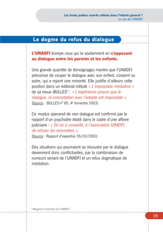 Les fonds publics sont-ils utilisés dans l’intérêt général ?
                                                                       Le cas de l’UNADFI




  Le dogme du refus du dialogue

L’UNADFI trompe ceux qui la soutiennent en s’opposant
au dialogue entre les parents et les enfants.

Une grande quantité de témoignages montre que l’UNADFI
préconise de couper le dialogue avec son enfant, conjoint ou
autre, qui a rejoint une minorité. Elle justifie d’ailleurs cette
position dans un éditorial intitulé « L’impossible médiation »
de sa revue BULLES* : « L’expérience prouve que le
dialogue, la concertation avec l’adepte est impossible ».
(Source : BULLES n° 80, 4e trimestre 2003)

Ce modus operandi de non dialogue est confirmé par le
rapport d’un psychiatre établi dans le cadre d’une affaire
judiciaire : « On lui a conseillé, à l’association UNADFI,
de refuser les rencontres ».
(Source : Rapport d’expertise 26/03/2001)

Des situations qui pourraient se résoudre par le dialogue
deviennent donc conflictuelles, par la combinaison de
rumeurs venant de l’UNADFI et un refus dogmatique de
médiation.




* Magazine trimestriel de l’UNADFI

                                                                                            19
 