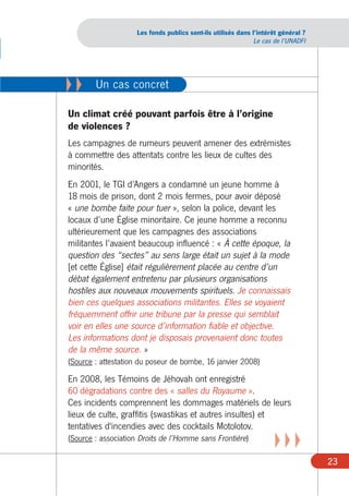Les fonds publics sont-ils utilisés dans l’intérêt général ?
                                                               Le cas de l’UNADFI




XX      Un cas concret

Un climat créé pouvant parfois être à l’origine
de violences ?
Les campagnes de rumeurs peuvent amener des extrémistes
à commettre des attentats contre les lieux de cultes des
minorités.
En 2001, le TGI d’Angers a condamné un jeune homme à
18 mois de prison, dont 2 mois fermes, pour avoir déposé
« une bombe faite pour tuer », selon la police, devant les
locaux d’une Église minoritaire. Ce jeune homme a reconnu
ultérieurement que les campagnes des associations
militantes l’avaient beaucoup influencé : « À cette époque, la
question des “sectes” au sens large était un sujet à la mode
[et cette Église] était régulièrement placée au centre d’un
débat également entretenu par plusieurs organisations
hostiles aux nouveaux mouvements spirituels. Je connaissais
bien ces quelques associations militantes. Elles se voyaient
fréquemment offrir une tribune par la presse qui semblait
voir en elles une source d’information fiable et objective.
Les informations dont je disposais provenaient donc toutes
de la même source. »
(Source : attestation du poseur de bombe, 16 janvier 2008)

En 2008, les Témoins de Jéhovah ont enregistré
60 dégradations contre des « salles du Royaume ».
Ces incidents comprennent les dommages matériels de leurs
lieux de culte, graffitis (swastikas et autres insultes) et
tentatives d'incendies avec des cocktails Motolotov.
(Source : association Droits de l’Homme sans Frontière)
                                                                      XXX
                                                                                    23
 