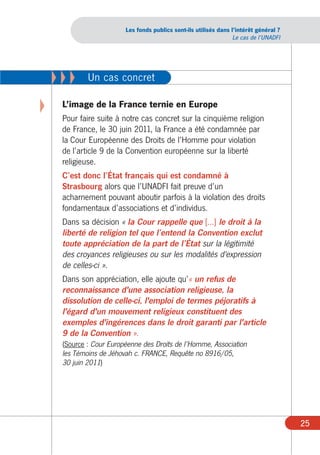 Les fonds publics sont-ils utilisés dans l’intérêt général ?
                                                                   Le cas de l’UNADFI




    XXX      Un cas concret

X    L’image de la France ternie en Europe
     Pour faire suite à notre cas concret sur la cinquième religion
     de France, le 30 juin 2011, la France a été condamnée par
     la Cour Européenne des Droits de l’Homme pour violation
     de l’article 9 de la Convention européenne sur la liberté
     religieuse.
     C’est donc l’État français qui est condamné à
     Strasbourg alors que l’UNADFI fait preuve d’un
     acharnement pouvant aboutir parfois à la violation des droits
     fondamentaux d’associations et d’individus.
     Dans sa décision « la Cour rappelle que [...] le droit à la
     liberté de religion tel que l’entend la Convention exclut
     toute appréciation de la part de l’État sur la légitimité
     des croyances religieuses ou sur les modalités d'expression
     de celles-ci ».
     Dans son appréciation, elle ajoute qu’« un refus de
     reconnaissance d'une association religieuse, la
     dissolution de celle-ci, l'emploi de termes péjoratifs à
     l'égard d'un mouvement religieux constituent des
     exemples d'ingérences dans le droit garanti par l'article
     9 de la Convention ».
     (Source : Cour Européenne des Droits de l’Homme, Association
     les Témoins de Jéhovah c. FRANCE, Requête no 8916/05,
     30 juin 2011)




                                                                                        25
 
