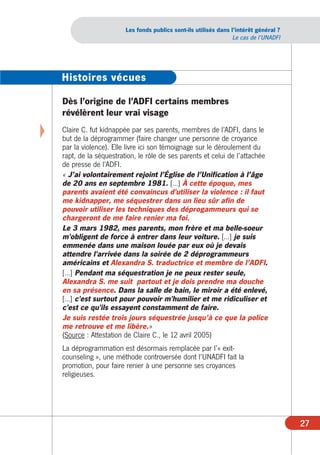Les fonds publics sont-ils utilisés dans l’intérêt général ?
                                                                    Le cas de l’UNADFI




    Histoires vécues

    Dès l’origine de l’ADFI certains membres
    révélèrent leur vrai visage

X   Claire C. fut kidnappée par ses parents, membres de l’ADFI, dans le
    but de la déprogrammer (faire changer une personne de croyance
    par la violence). Elle livre ici son témoignage sur le déroulement du
    rapt, de la séquestration, le rôle de ses parents et celui de l’attachée
    de presse de l’ADFI.
    « J’ai volontairement rejoint l’Église de l’Unification à l’âge
    de 20 ans en septembre 1981. […] À cette époque, mes
    parents avaient été convaincus d'utiliser la violence : il faut
    me kidnapper, me séquestrer dans un lieu sûr afin de
    pouvoir utiliser les techniques des déprogammeurs qui se
    chargeront de me faire renier ma foi.
    Le 3 mars 1982, mes parents, mon frère et ma belle-soeur
    m'obligent de force à entrer dans leur voiture. […] je suis
    emmenée dans une maison louée par eux où je devais
    attendre l'arrivée dans la soirée de 2 déprogrammeurs
    américains et Alexandra S. traductrice et membre de l’ADFI.
    […] Pendant ma séquestration je ne peux rester seule,
    Alexandra S. me suit partout et je dois prendre ma douche
    en sa présence. Dans la salle de bain, le miroir a été enlevé,
    […] c'est surtout pour pouvoir m'humilier et me ridiculiser et
    c'est ce qu'ils essayent constamment de faire.
    Je suis restée trois jours séquestrée jusqu’à ce que la police
    me retrouve et me libère.»
    (Source : Attestation de Claire C., le 12 avril 2005)
    La déprogrammation est désormais remplacée par l’« exit-
    counseling », une méthode controversée dont l’UNADFI fait la
    promotion, pour faire renier à une personne ses croyances
    religieuses.




                                                                                         27
 