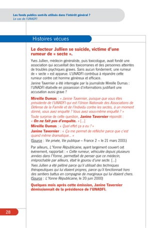 Les fonds publics sont-ils utilisés dans l’intérêt général ?
     Le cas de l’UNADFI




                    Histoires vécues
                  Le docteur Jullien se suicide, victime d’une
                  rumeur de « secte ».
                  Yves Jullien, médecin généraliste, puis toxicologue, avait fondé une
                  association qui accueillait des toxicomanes et des personnes atteintes
                  de troubles psychiques graves. Sans aucun fondement, une rumeur
                  de « secte » est apparue. L’UNADFI contribua à répandre cette
                  rumeur contre cet homme généreux et efficace.
                  Janine Tavernier a été interrogée par la journaliste Mireille Dumas :
                  l’UNADFI était-elle en possession d’informations justifiant une
                  accusation aussi grave ?
                  Mireille Dumas : « Janine Tavernier, puisque que vous êtes
                  présidente de l’UNADFI qui est l’Union Nationale des Associations de
                  Défense de la Famille et de l’Individu contre les sectes, à un moment
                  donné, vous avez enquêté ? Vous avez vous-même enquêté ? »
                  Toute surprise de cette question, Janine Tavernier répondit :
                  « On ne fait pas d’enquête. » […]
                  Mireille Dumas : « Quel effet ça a eu ? »
                  Janine Tavernier : « Ça me permet de réfléchir parce que c’est
                  quand même dramatique... »
                  (Source : Vie privée, Vie publique – France 2 – le 21 mars 2001)
                  Par ailleurs, L’Yonne Républicaine, ayant largement couvert cet
                  événement, rapportait : « Cette rumeur, véhiculée depuis plusieurs
                  années dans l’Yonne, permettait de penser que ce médecin,
                  irréprochable par ailleurs, était le gourou d’une secte. […]
                  Yves Jullien a été piétiné parce qu’il utilisait des techniques
                  thérapeutiques qui lui étaient propres, parce qu’il fonctionnait hors
                  des sentiers battus en compagnie de marginaux qui lui étaient chers.
                  (Source : L’Yonne Républicaine, le 20 juin 2000)
                  Quelques mois après cette émission, Janine Tavernier
                  démissionnait de la présidence de l’UNADFI.




28
 