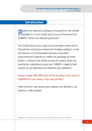 Les fonds publics sont-ils utilisés dans l’intérêt général ?
                                                                       Le cas de l’UNADFI




            Introduction


R    éduire les dépenses publiques est aujourd’hui une priorité
     justifiée et c’est à ce titre que le cas du financement de
l’UNADFI* mérite une attention particulière.

Tout d’abord parce qu’il s’agit d’une association privée dont le
financement est presque uniquement d’origine publique, ce qui
est anormal. Les Contribuables Associés, association
particulièrement vigilante en matière de gaspillage de fonds
publics, a plusieurs fois alerté les pouvoirs publics quant aux
importantes subventions reçues par l’UNADFI, malgré le petit
nombre de ses adhérents et la faiblesse des cotisations.

Chaque année, 600 000 euros de fonds publics sont versés à
l’UNADFI et à son réseau. Pour quel résultat ?

Cette brochure a été conçue pour apporter aux décideurs une
réponse à cette question.




* UNADFI : Union Nationale des Associations de Défense des Familles et de l’Individu

                                                                                            1
 