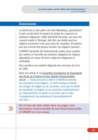 Les fonds publics sont-ils utilisés dans l’intérêt général ?
                                                                 Le cas de l’UNADFI




    Conclusion
    La laïcité est un des piliers de notre République, garantissant
    la paix sociale dans le respect de toutes les croyances et
    pratiques religieuses. Cette spécificité française, qui nous est
    souvent enviée à l’étranger, doit être une réalité pour les
    religions anciennes mais aussi pour les nouvelles. N’oublions
    pas que comme tout groupe humain, les religions naissent...
    L’UNADFI demande des financements publics pour soutenir
    des actions à l’encontre de certaines catégories de citoyens
    stigmatisés en raison de leurs croyances religieuses et
    spirituelles.
    Ceci constitue une violation flagrante des principes de la loi
    de 1905.
    Dans son article 9, la Convention Européenne de Sauvegarde
    des Droits de L’homme et des Libertés Fondamentales
    stipule : « Toute personne a droit à la liberté de pensée,
    de conscience et de religion ; ce droit implique la liberté
    de changer de religion ou de conviction, ainsi que la liberté
    de manifester sa religion ou sa conviction individuellement
    ou collectivement, en public ou en privé, par le culte,
    l’enseignement, les pratiques et l’accomplissement
    des rites. »
    Sur la base des faits relatés dans ces pages, nous
:   demandons l’arrêt immédiat de tout financement public
    à l’UNADFI et à son réseau.




                                                                                      29
 