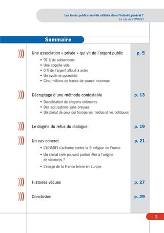 Les fonds publics sont-ils utilisés dans l’intérêt général ?
                                                                    Le cas de l’UNADFI




             Sommaire

ÄÄÄ   Une association « privée » qui vit de l’argent public                      p. 5
          • 97 % de subventions
          • Une coquille vide
          • 0 % de l’argent alloué à aider
          • Un système pyramidal
          • Cinq millions de francs de source inconnue


ÄÄÄ   Décryptage d’une méthode contestable                                     p. 13
          • Diabolisation de citoyens ordinaires
          • Des accusations sans preuves
          • Un climat de peur qui trompe les médias et les politiques


ÄÄÄ   Le dogme du refus du dialogue                                            p. 19


ÄÄÄ   Un cas concret                                                           p. 21
                                              e
          • L’UNADFI s’acharne contre la 5 religion de France
          • Un climat créé pouvant parfois être à l’origine
            de violences ?
          • L’image de la France ternie en Europe



ÄÄÄ   Histoires vécues                                                         p. 27


ÄÄÄ   Conclusion                                                              p. 29



                                                                                         3
 