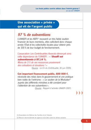 Les fonds publics sont-ils utilisés dans l’intérêt général ?
                                                                          Le cas de l’UNADFI




 Une association « privée »
 qui vit de l’argent public

 97 % de subventions
 L’UNADFI et les ADFI(1) reçoivent un très faible soutien
 financier de leurs membres, elles sollicitent donc chaque
 année l’État et les collectivités locales pour obtenir près
 de 100 % de leur budget de fonctionnement.

 L’association Les Contribuables Associés dénonçait ainsi
 cette dépendance de l’UNADFI : « l’Unadfi est
 subventionnée à 97,14 %.
 Moins de 3 % de ses ressources proviennent
 des cotisations et donations ! »
                         (Source : Le Cri du Contribuable, 30 juin 2009)

 Cet important financement public, 600 000 €,
 nécessite des relais dans le gouvernement et une pratique
 bien rodée de l’entrisme : « Le soutien de la Miviludes(2)
 auprès des différents ministres a été constant pour
 l’obtention de nos subventions ».
                               (Source : Rapport d’activités UNADFI 2007)

                                                                                       XXX



(1) Associations de Défense des Familles et de l’Individu
(2) Mission interministérielle de vigilance et de lutte contre les dérives sectaires

                                                                                               5
 