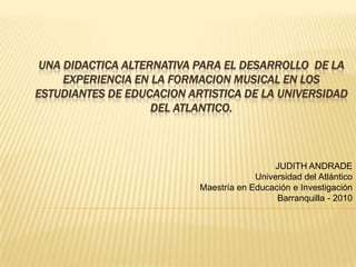 UNA DIDACTICA ALTERNATIVA PARA EL DESARROLLO  DE LA  EXPERIENCIA EN LA FORMACION MUSICAL EN LOS ESTUDIANTES DE EDUCACION ARTISTICA DE LA UNIVERSIDAD DEL ATLANTICO.    JUDITH ANDRADE Universidad del Atlántico Maestría en Educación e Investigación Barranquilla - 2010 