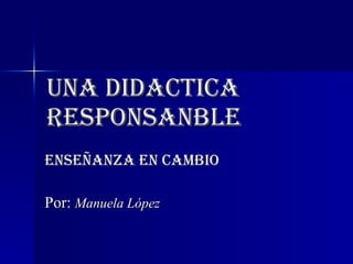 UNA DIDACTICA RESPONSANBLE ENSEÑANZA EN CAMBIO Por:  Manuela López 