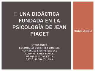 HANS AEBLI
UNA DIDÁCTICA
FUNDADA EN LA
PSICOLOGÍA DE JEAN
PIAGET
INTEGRANTES:
ESTAMBULLI GUTIÉRREZ VIRGINIA
HERNÁNDEZ FIERRO ISABEAU
LUGO ALI LAILA YEMILE
MÁRQUEZ VIDAL KATIA
ORTIZ LICONA ZULEMA
 