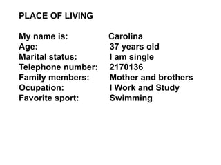 PLACE OF LIVING 
My name is: Carolina 
Age: 37 years old 
Marital status: I am single 
Telephone number: 2170136 
Family members: Mother and brothers 
Ocupation: I Work and Study 
Favorite sport: Swimming 
 