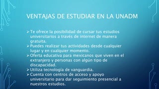 VENTAJAS DE ESTUDIAR EN LA UNADM
Te ofrece la posibilidad de cursar tus estudios
universitarios a través de internet de manera
gratuita.
Puedes realizar tus actividades desde cualquier
lugar y en cualquier momento.
Oferta educativa para mexicanos que viven en el
extranjero y personas con algún tipo de
discapacidad.
Utiliza tecnología de vanguardia.
Cuenta con centros de acceso y apoyo
universitario para dar seguimiento presencial a
nuestros estudios.
 