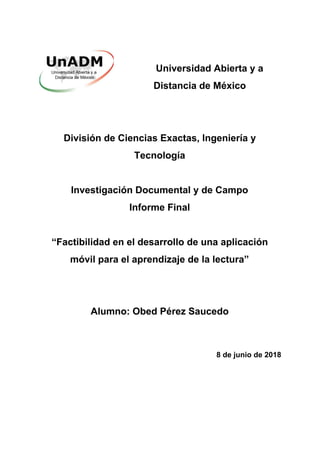 ​ Universidad Abierta y a
Distancia de México
División de Ciencias Exactas, Ingeniería y
Tecnología
Investigación Documental y de Campo
Informe Final
“Factibilidad en el desarrollo de una aplicación
móvil para el aprendizaje de la lectura”
Alumno: Obed Pérez Saucedo
8 de junio de 2018
 