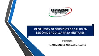 PROPUESTA DE SERVICIOS DE SALUD EN
LESIÓN DE RODILLA PARA MILITARES.
PRESENTA:
JUAN MANUEL MORALES JUÁREZ
 