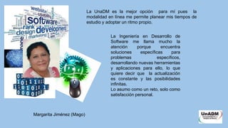 La UnaDM es la mejor opción para mí pues la
modalidad en línea me permite planear mis tiempos de
estudio y adoptar un ritmo propio.
La Ingeniería en Desarrollo de
Software me llama mucho la
atención porque encuentra
soluciones específicas para
problemas específicos,
desarrollando nuevas herramientas
y aplicaciones para ello, lo que
quiere decir que la actualización
es constante y las posibilidades
infinitas.
Lo asumo como un reto, solo como
satisfacción personal.
Margarita Jiménez (Mago)
 