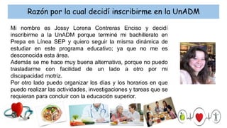 Razón por la cual decidí inscribirme en la UnADM
Mi nombre es Jossy Lorena Contreras Enciso y decidí
inscribirme a la UnADM porque terminé mi bachillerato en
Prepa en Línea SEP y quiero seguir la misma dinámica de
estudiar en este programa educativo; ya que no me es
desconocida esta área.
Además se me hace muy buena alternativa, porque no puedo
trasladarme con facilidad de un lado a otro por mi
discapacidad motriz.
Por otro lado puedo organizar los días y los horarios en que
puedo realizar las actividades, investigaciones y tareas que se
requieran para concluir con la educación superior.
 