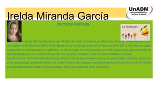 Irelda Miranda García
Nutrición Aplicada
Mi nombre es Irelda Miranda García tengo 40 años de edad, trabajó en un oficina de compras, tengo esposo e hijo,
soy originaria del hermoso Bahía de Banderas, estoy recién egresada de la Prepa en Línea SEP, y me interesa seguir
avanzando en mi preparación académica, es por eso que hoy me encamino en esta nueva meta aprovechando las
oportunidades que en su momento yo no tuve de poder estudiar y más con esta modalidad en línea.
Decidí estudiar Nutrición Aplicada porque siempre me ha apasionado el tema, me gusta saber sobre los alimentos
y sus compuestos, pretendo utilizar los conocimientos que adquiera principalmente en mi persona y en mi familia
para después poder ayudar a más personas a llevar un control de peso y de salud.
 