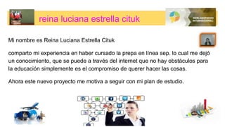 reina luciana estrella cituk
Mi nombre es Reina Luciana Estrella Cituk
comparto mi experiencia en haber cursado la prepa en línea sep. lo cual me dejó
un conocimiento, que se puede a través del internet que no hay obstáculos para
la educación simplemente es el compromiso de querer hacer las cosas.
Ahora este nuevo proyecto me motiva a seguir con mi plan de estudio.
 