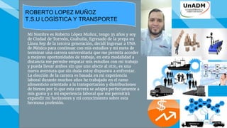 Mi Nombre es Roberto López Muñoz, tengo 35 años y soy
de Ciudad de Torreón, Coahuila, Egresado de la prepa en
Línea Sep de la tercera generación, decidí ingresar a UNA
de México para continuar con mis estudios y mi meta de
terminar una carrera universitaria que me permita acceder
a mejores oportunidades de trabajo, en esta modalidad a
distancia me permite empatar mis estudios con mi trabajo
y pueda llevar ambos sin que uno afecte al otro, es una
nueva aventura que sin duda estoy dispuesto a enfrentar.
La elección de la carrera es basada en mi experiencia
laboral durante muchos años he trabajado en el ramo
alimenticio orientado a la transportación y distribuciones
de bienes por lo que esta carrera se adapta perfectamente a
mis gusto y a mi experiencia laboral que me permitirá
expandir mi horizontes y mi conocimiento sobre esta
hermosa profesión.
Roberto Lopez Muñoz
T.S.U Logística y Transporte
ROBERTO LOPEZ MUÑOZ
T.S.U LOGÍSTICA Y TRANSPORTE
 