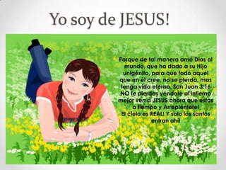 Yo soy de JESUS!

         Porque de tal manera amó Dios al
           mundo, que ha dado a su Hijo
           unigénito, para que todo aquel
         que en él cree, no se pierda, mas
          tenga vida eterna. San Juan 3:16
         NO te pierdas yéndote al infierno
         mejor ven a JESUS ahora que estas
               a tiempo y Arrepiéntete!
          El cielo es REAL! Y solo los santos
                      entran ahí!
 