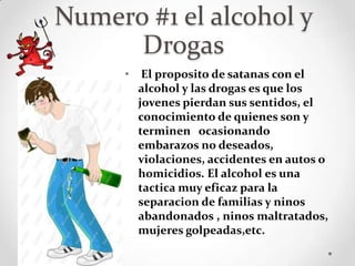 Numero #1 el alcohol y
      Drogas
     •    El proposito de satanas con el
         alcohol y las drogas es que los
         jovenes pierdan sus sentidos, el
         conocimiento de quienes son y
         terminen ocasionando
         embarazos no deseados,
         violaciones, accidentes en autos o
         homicidios. El alcohol es una
         tactica muy eficaz para la
         separacion de familias y ninos
         abandonados , ninos maltratados,
         mujeres golpeadas,etc.
 