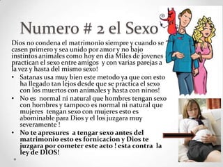 Numero # 2 el Sexo
Dios no condena el matrimonio siempre y cuando se
casen primero y sea unido por amor y no bajo
instintos animales como hoy en dia Miles de jovenes
practican el sexo entre amigos y con varias parejas a
la vez y hasta del mismo sexo!
• Satanas usa muy bien este metodo ya que con esto
    ha llegado tan lejos desde que se practica el sexo
    con los muertos con animales y hasta con ninos!
• No es normal ni natural que hombres tengan sexo
    con hombres y tampoco es normal ni natural que
    mujeres tengan sexo con mujeres esto es
    abominable para Dios y el los juzgara muy
    severamente !
• No te apresures a tengar sexo antes del
    matrimonio esto es fornicacion y Dios te
    juzgara por cometer este acto ! esta contra la
    ley de DIOS!
 
