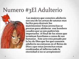Numero #3El Adulterio
         Las mujeres que cometen adulterio
        son una de las armas de satanas mas
        faciles para destruir los
        matrimonios! Estas jovencitas se
        prestan para adulterar con hombres
        casados que ya son padres!sin
        importarles el final de los ninos que
        terminan huerfanos a causa de sus
        fantasias . Este acto esta penado por
        la ley de Dios que los que cometen
        adulterio no entraran en el Reino de
        Dios y que estas jovencitas estan
        condenadas al infierno toda la
        eternidad si no se arrepienten!
 