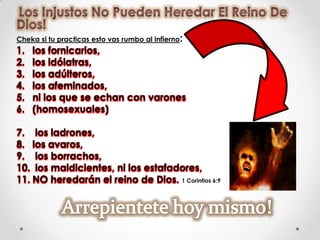 Cheka si tu practicas esto vas rumbo al infierno:
1.   los fornicarios,
2.   los idólatras,
3.   los adúlteros,
4.   los afeminados,
5.   ni los que se echan con varones
6.   (homosexuales)

7. los ladrones,
8. los avaros,
9. los borrachos,
10. los maldicientes, ni los estafadores,
11. NO heredarán el reino de Dios. 1 Corintios 6:9
 