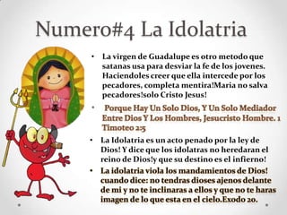 Numero#4 La Idolatria
     • La virgen de Guadalupe es otro metodo que
       satanas usa para desviar la fe de los jovenes.
       Haciendoles creer que ella intercede por los
       pecadores, completa mentira!Maria no salva
       pecadores!solo Cristo Jesus!
     •


     • La Idolatria es un acto penado por la ley de
       Dios! Y dice que los idolatras no heredaran el
       reino de Dios!y que su destino es el infierno!
 