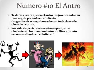Numero #10 El Antro
• Te daras cuenta que en el antro los jovenes solo van
  para seguir pecando en adulterio,
  drogas,fornicacion, y borracheras; toda clases de
  obras de la carne.
• Sus vidas le pertenecen a satanas porque no
  obedecieron los mandamientos de Dios y pronto
  estaran ardiendo en el infierno!
 
