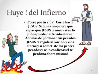 Huye ! del Infierno
     • Corre por tu vida! Corre hacia
        JESUS! Satanas no quiere que
      sepas que JESUS te ama y si se lo
        pides puede darte vida eterna!
      Ademas de perdonar tus pecados
       JESUS te regala salvacion y vida
       eterna y si cometiste los peores
        pecados y se lo confiesas el te
           perdona ahora mismo!
 