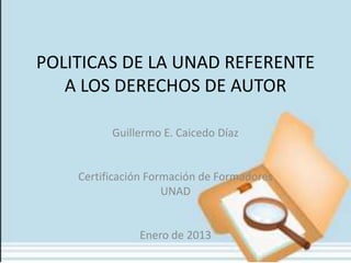 POLITICAS DE LA UNAD REFERENTE
   A LOS DERECHOS DE AUTOR

          Guillermo E. Caicedo Díaz


    Certificación Formación de Formadores
                     UNAD


               Enero de 2013
 