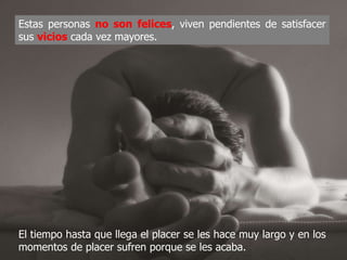 Estas personas no son felices, viven pendientes de
satisfacer sus vicios cada vez mayores.




El tiempo hasta que llega el placer se les hace muy largo y
en los momentos de placer sufren porque se les acaba.
 
