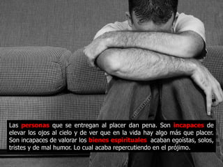 Las personas que se entregan al placer dan pena. Son
incapaces de elevar los ojos al cielo y de ver que en la vida
hay algo más que placer. Son incapaces de valorar los bienes
espirituales, acaban egoístas, solos, tristes y de mal humor.
Lo cual acaba repercutiendo en el prójimo.
 