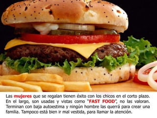 Las mujeres que se regalan, tienen éxito con los chicos en el
corto plazo. En el largo, son usadas y vistas como “FAST
FOOD”, no las valoran. Terminan con baja autoestima y
ningún hombre las querrá para crear una familia. Tampoco
está bien ir mal vestida, para llamar la atención.
 