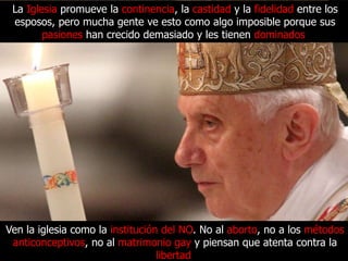 La Iglesia promueve la continencia, la castidad y la fidelidad entre los
 esposos, pero mucha gente ve esto como algo imposible porque sus
        pasiones han crecido demasiado y les tienen dominados.




Ven la iglesia como la institución del NO. No al aborto, no a los métodos
 anticonceptivos, no al matrimonio gay y piensan que atenta contra la
                                  libertad.
 