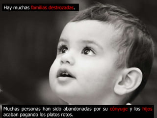 Hay muchas familias destrozadas.




Muchas personas han sido abandonadas por su cónyuge y los hijos
acaban pagando los platos rotos.
 