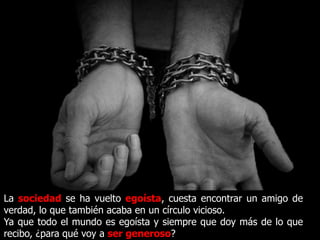 La sociedad se ha vuelto egoísta, cuesta encontrar un amigo de
verdad, lo que también acaba en un círculo vicioso.
Ya que todo el mundo es egoísta y siempre que doy más de lo que
recibo, ¿para qué voy a ser generoso?
 