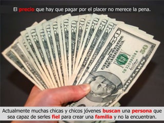 El precio que hay que pagar por el placer no merece la pena.




Actualmente muchas chicas y chicos jóvenes buscan una persona que
  sea capaz de serles fiel para crear una familia y no la encuentran.
 
