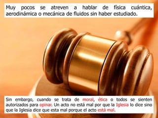 Muy pocos se atreven a hablar de física cuántica, aerodinámica o
mecánica de fluidos sin haber estudiado.




Sin embargo, cuando se trata de moral, ética o religión, todos se
sienten autorizados para opinar. Un acto no está mal por que la
Iglesia lo dice sino que la Iglesia dice que esta mal porque el acto
es malo.
 