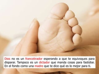 Dios no es un francotirador esperando a que te equivoques para
disparar. Tampoco es un dictador que manda cosas para fastidiar.
En el fondo como una madre que te dice qué es lo mejor para ti.
 