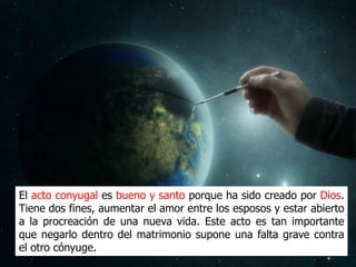 El acto conyugal es bueno y santo porque ha sido creado por Dios.
Tiene dos fines, aumentar el amor entre los esposos y estar abierto
a la procreación de una nueva vida. Este acto es tan importante
que negarlo dentro del matrimonio supone una falta grave contra
el otro cónyuge.
 