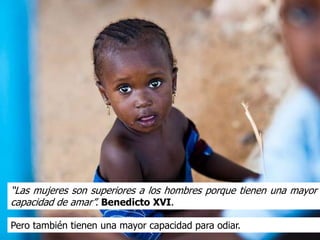 “Las mujeres son superiores a los hombres porque tienen una mayor
capacidad de amar”. Benedicto XVI.

Pero también tienen una mayor capacidad para odiar.
 
