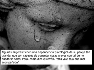 Algunas mujeres tienen una dependencia psicológica de su pareja tan
grande, que son capaces de aguantar cosas graves con tal de no
quedarse solas. Pero, como dice el refrán, “Más vale solo que mal
acompañado”.
 