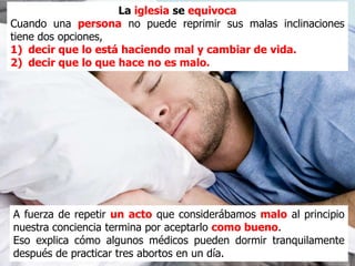 La iglesia se equivoca
Cuando una persona no puede reprimir sus malas inclinaciones
tiene dos opciones,
1) decir que lo está haciendo mal y cambiar de vida.
2) decir que lo que hace no es malo.




A fuerza de repetir un acto que considerábamos malo al principio
nuestra conciencia termina por aceptarlo como bueno.
Eso explica cómo algunos médicos pueden dormir tranquilamente
después de practicar tres abortos en un día.
 