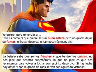 Yo quiero, pero renunciar a …
Esto es como el que quiere ser un buen atleta pero no quiere
dejar de fumar, ni hacer deporte, ni tampoco ponerse a
régimen, etc.


La Iglesia sabe que somos frágiles y que tendremos caídas, no
nos pide que seamos superhéroes, lo que no pide es que nos
levantemos para volver a luchar con espíritu deportivo. Si hay lucha
hay amor, y con la gracia de Dios se van consiguiendo victorias.
 
