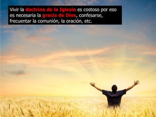 Vivir la doctrina de la Iglesia es costoso por eso
es necesaria la gracia de Dios, confesarse,
frecuentar la comunión, la oración, etc.
 