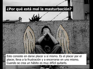 ¿Por qué está mal la masturbación?




Esto consiste en darse placer a sí mismo. Es el placer por el
placer, lleva a la frustración y a encerrarse en uno mismo.
Cuando se crea un hábito es muy difícil quitarlo.
 