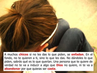 A muchos chicos si no les das lo que piden, se enfadan. En el
fondo, no te quieren a ti, sino lo que les das. No dándoles lo que
piden, sabrás qué es lo que querían. Una persona que te quiere de
verdad no te va a inducir a algo que Dios no quiere, ni te va a
abandonar por que quieras ser casta.
 